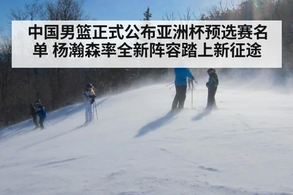 中国男篮正式公布亚洲杯预选赛名单 杨瀚森率全新阵容踏上新征途